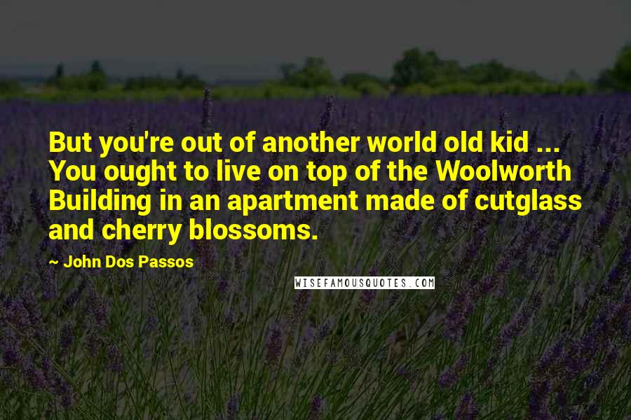 John Dos Passos Quotes: But you're out of another world old kid ... You ought to live on top of the Woolworth Building in an apartment made of cutglass and cherry blossoms.