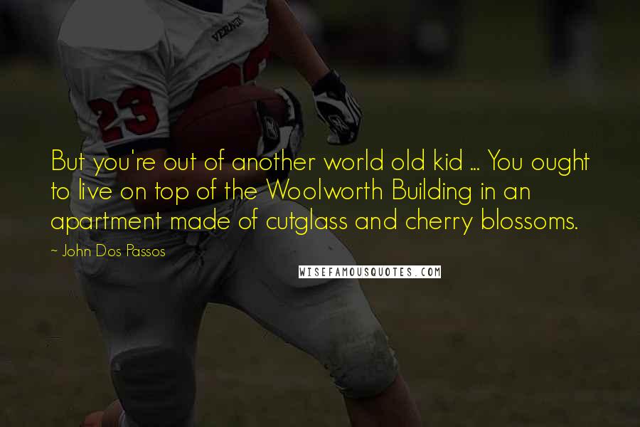 John Dos Passos Quotes: But you're out of another world old kid ... You ought to live on top of the Woolworth Building in an apartment made of cutglass and cherry blossoms.