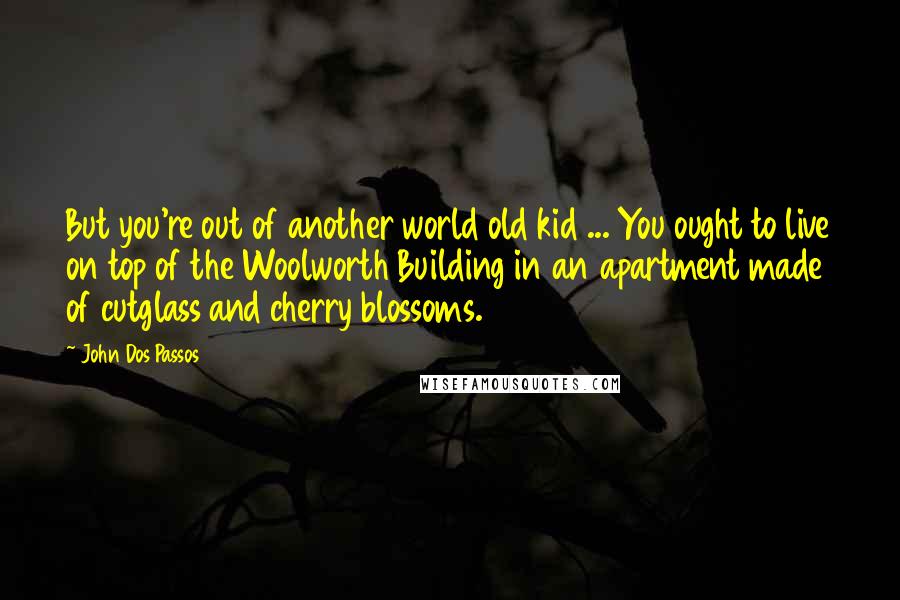 John Dos Passos Quotes: But you're out of another world old kid ... You ought to live on top of the Woolworth Building in an apartment made of cutglass and cherry blossoms.