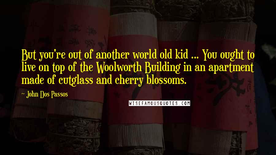 John Dos Passos Quotes: But you're out of another world old kid ... You ought to live on top of the Woolworth Building in an apartment made of cutglass and cherry blossoms.