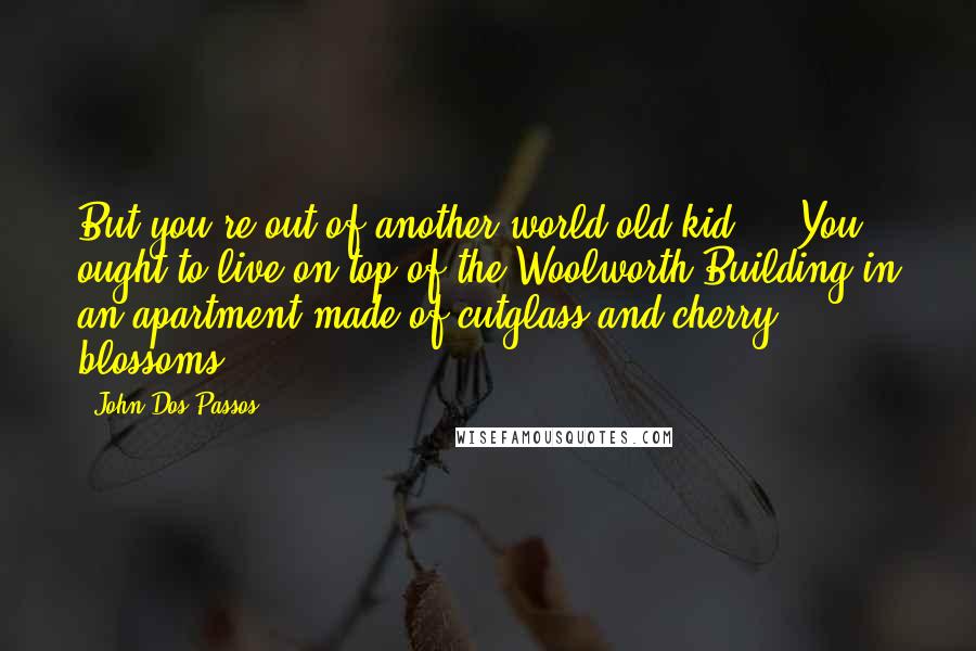 John Dos Passos Quotes: But you're out of another world old kid ... You ought to live on top of the Woolworth Building in an apartment made of cutglass and cherry blossoms.