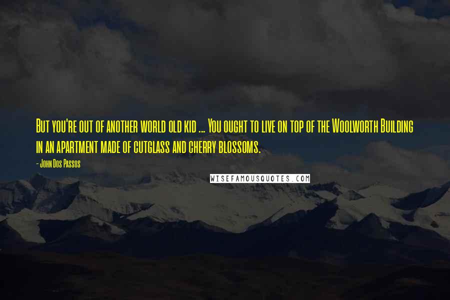 John Dos Passos Quotes: But you're out of another world old kid ... You ought to live on top of the Woolworth Building in an apartment made of cutglass and cherry blossoms.