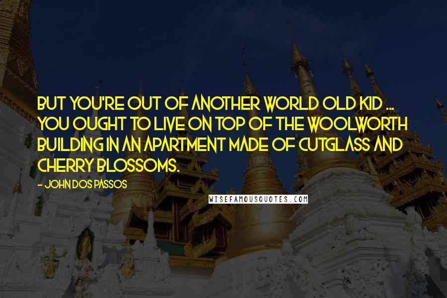 John Dos Passos Quotes: But you're out of another world old kid ... You ought to live on top of the Woolworth Building in an apartment made of cutglass and cherry blossoms.