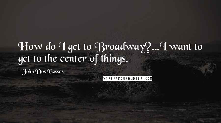 John Dos Passos Quotes: How do I get to Broadway?...I want to get to the center of things.