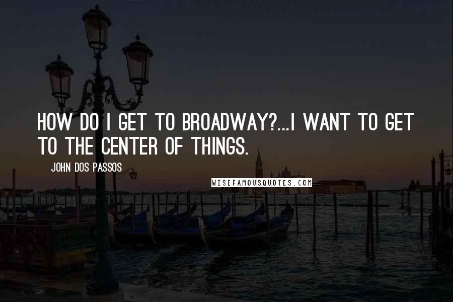 John Dos Passos Quotes: How do I get to Broadway?...I want to get to the center of things.