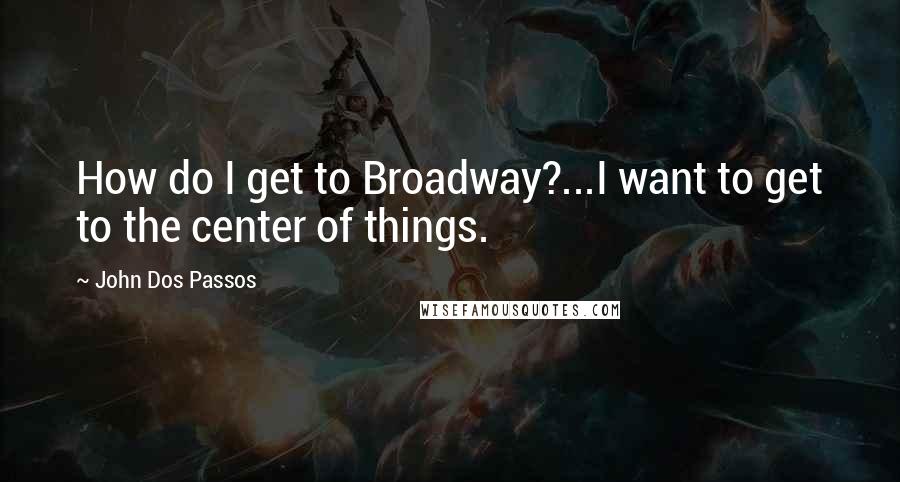 John Dos Passos Quotes: How do I get to Broadway?...I want to get to the center of things.