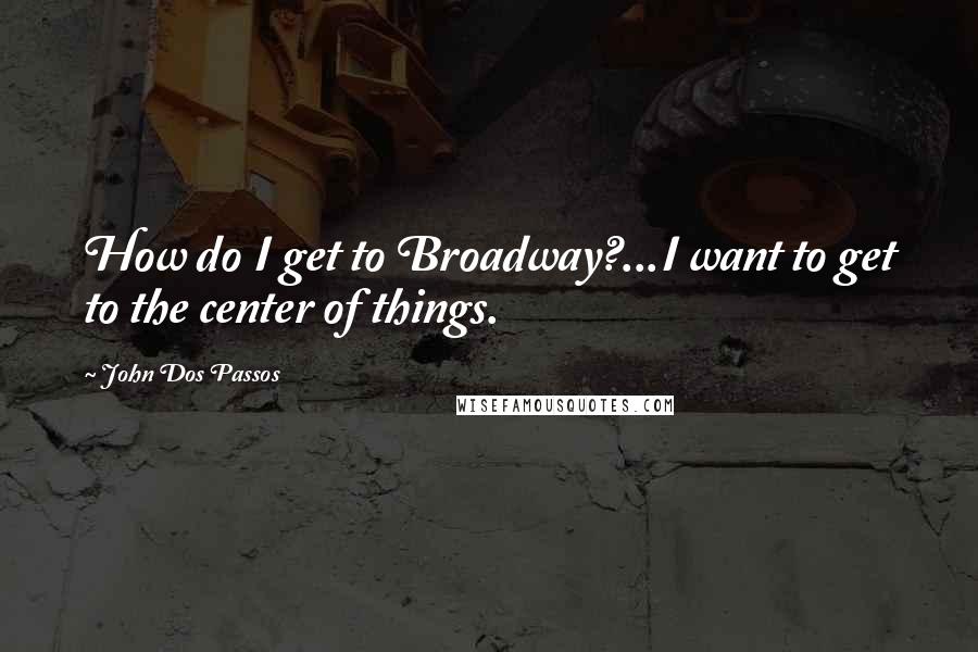 John Dos Passos Quotes: How do I get to Broadway?...I want to get to the center of things.