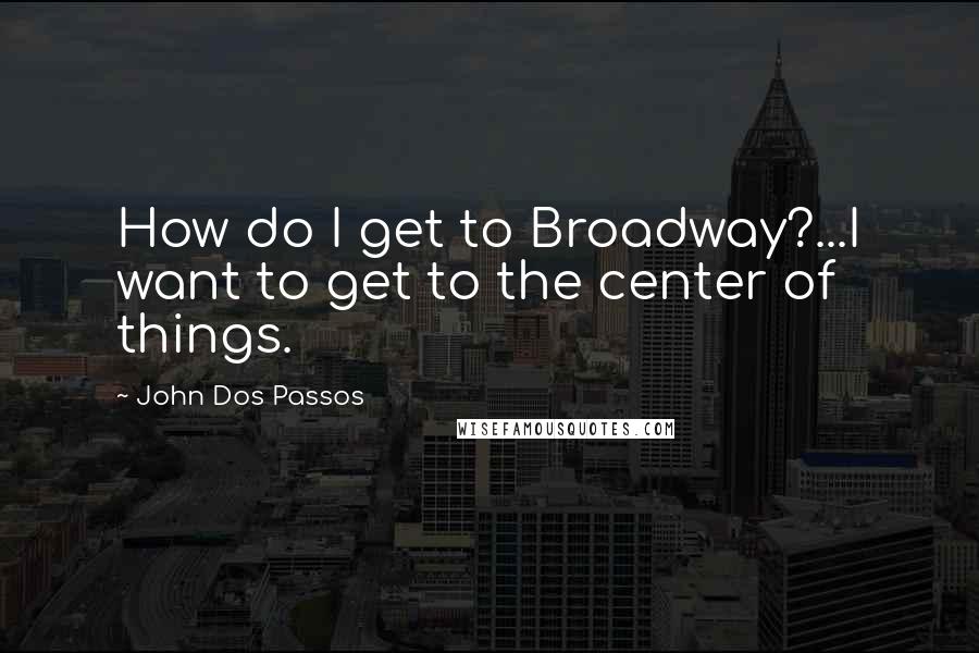 John Dos Passos Quotes: How do I get to Broadway?...I want to get to the center of things.