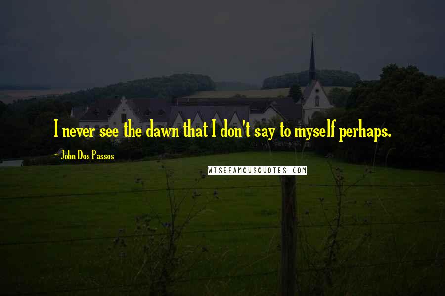 John Dos Passos Quotes: I never see the dawn that I don't say to myself perhaps.