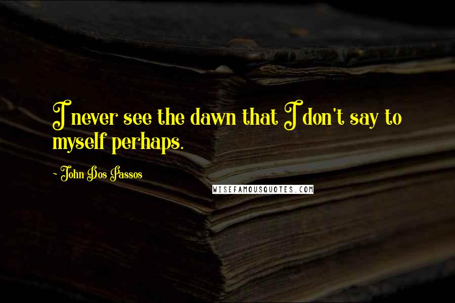 John Dos Passos Quotes: I never see the dawn that I don't say to myself perhaps.