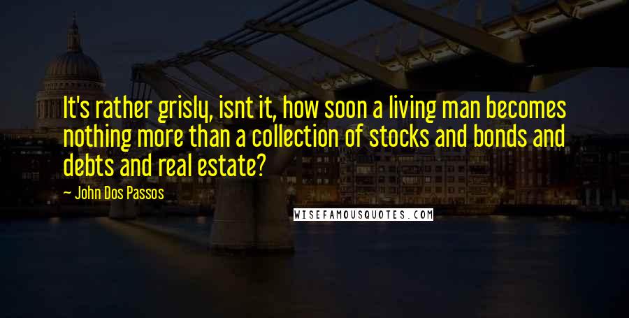 John Dos Passos Quotes: It's rather grisly, isnt it, how soon a living man becomes nothing more than a collection of stocks and bonds and debts and real estate?