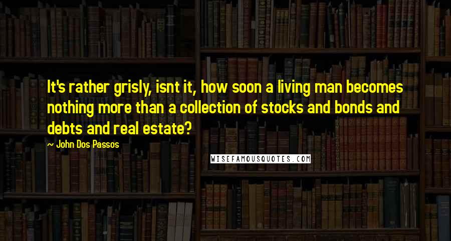 John Dos Passos Quotes: It's rather grisly, isnt it, how soon a living man becomes nothing more than a collection of stocks and bonds and debts and real estate?