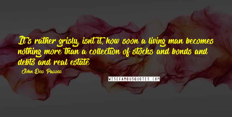 John Dos Passos Quotes: It's rather grisly, isnt it, how soon a living man becomes nothing more than a collection of stocks and bonds and debts and real estate?