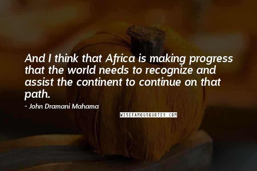 John Dramani Mahama Quotes: And I think that Africa is making progress that the world needs to recognize and assist the continent to continue on that path.