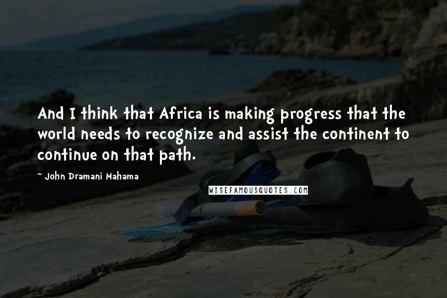 John Dramani Mahama Quotes: And I think that Africa is making progress that the world needs to recognize and assist the continent to continue on that path.