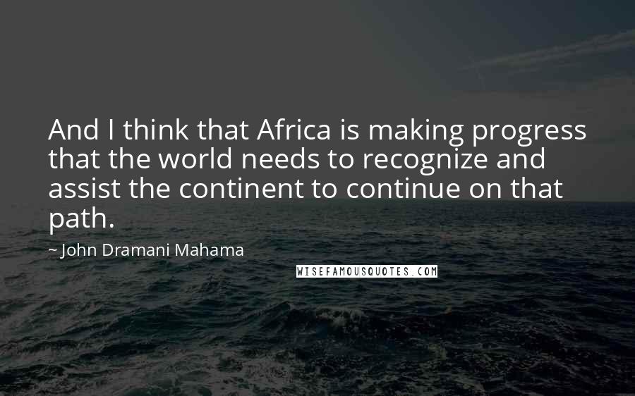 John Dramani Mahama Quotes: And I think that Africa is making progress that the world needs to recognize and assist the continent to continue on that path.