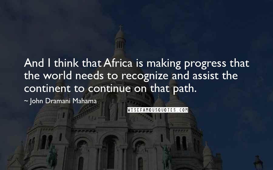John Dramani Mahama Quotes: And I think that Africa is making progress that the world needs to recognize and assist the continent to continue on that path.