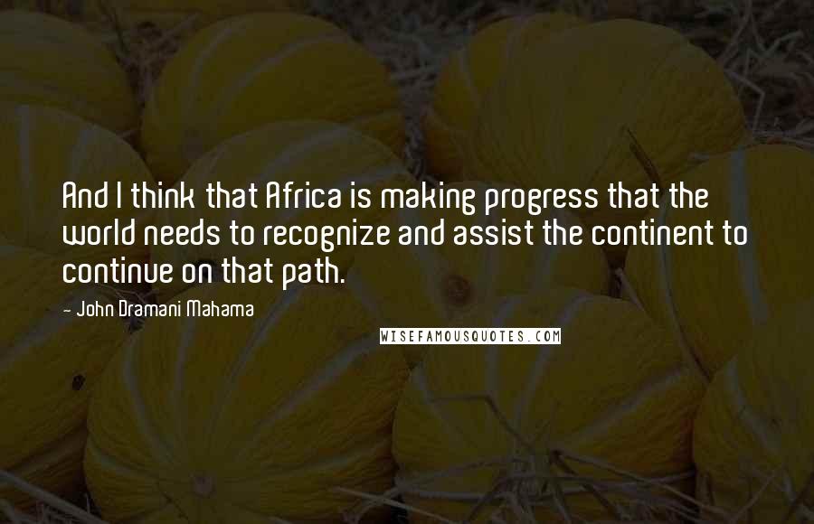 John Dramani Mahama Quotes: And I think that Africa is making progress that the world needs to recognize and assist the continent to continue on that path.