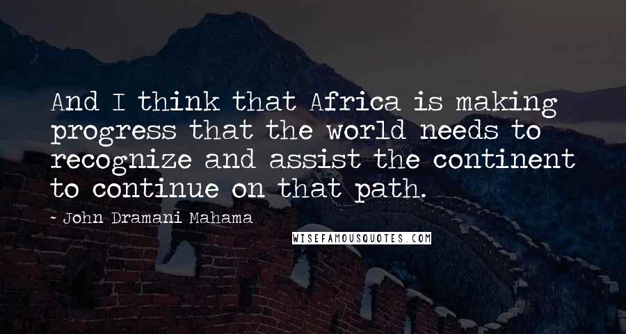 John Dramani Mahama Quotes: And I think that Africa is making progress that the world needs to recognize and assist the continent to continue on that path.