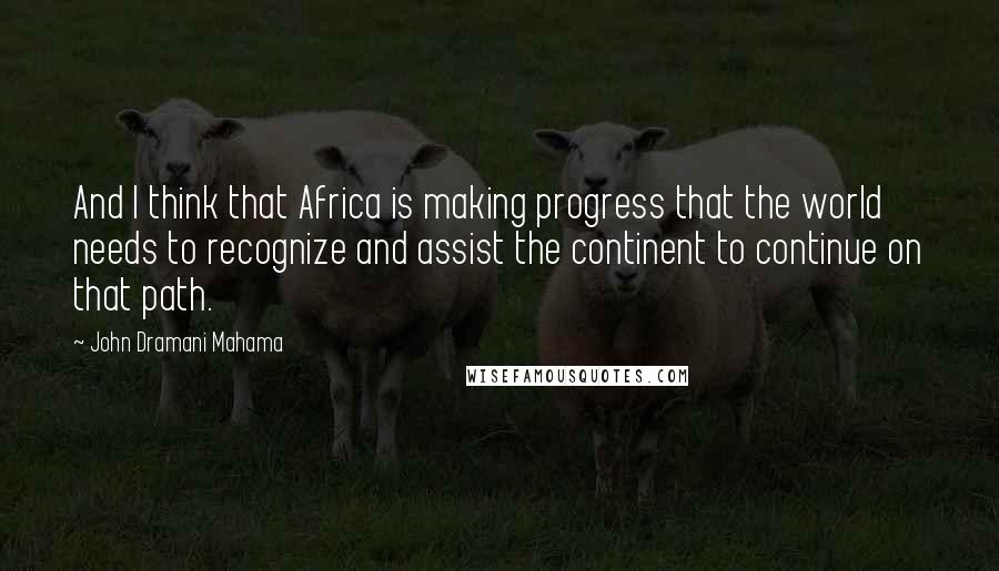 John Dramani Mahama Quotes: And I think that Africa is making progress that the world needs to recognize and assist the continent to continue on that path.