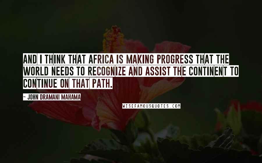 John Dramani Mahama Quotes: And I think that Africa is making progress that the world needs to recognize and assist the continent to continue on that path.