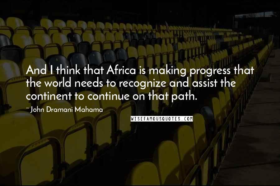 John Dramani Mahama Quotes: And I think that Africa is making progress that the world needs to recognize and assist the continent to continue on that path.