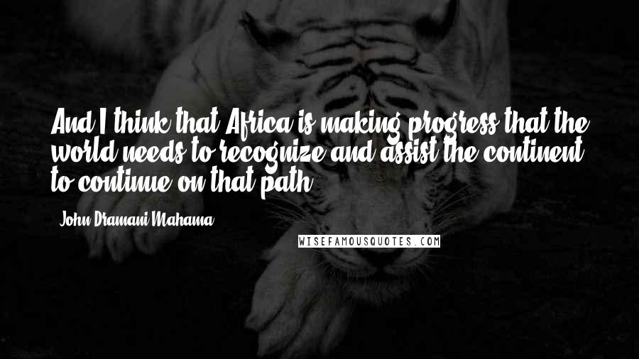 John Dramani Mahama Quotes: And I think that Africa is making progress that the world needs to recognize and assist the continent to continue on that path.