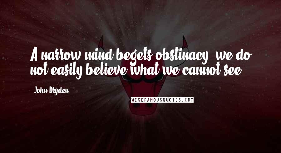 John Dryden Quotes: A narrow mind begets obstinacy; we do not easily believe what we cannot see.