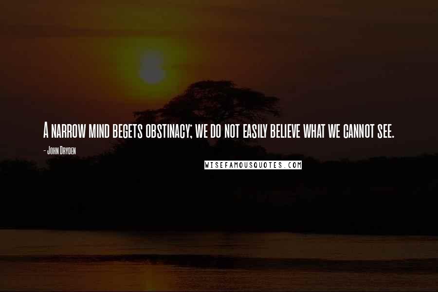 John Dryden Quotes: A narrow mind begets obstinacy; we do not easily believe what we cannot see.