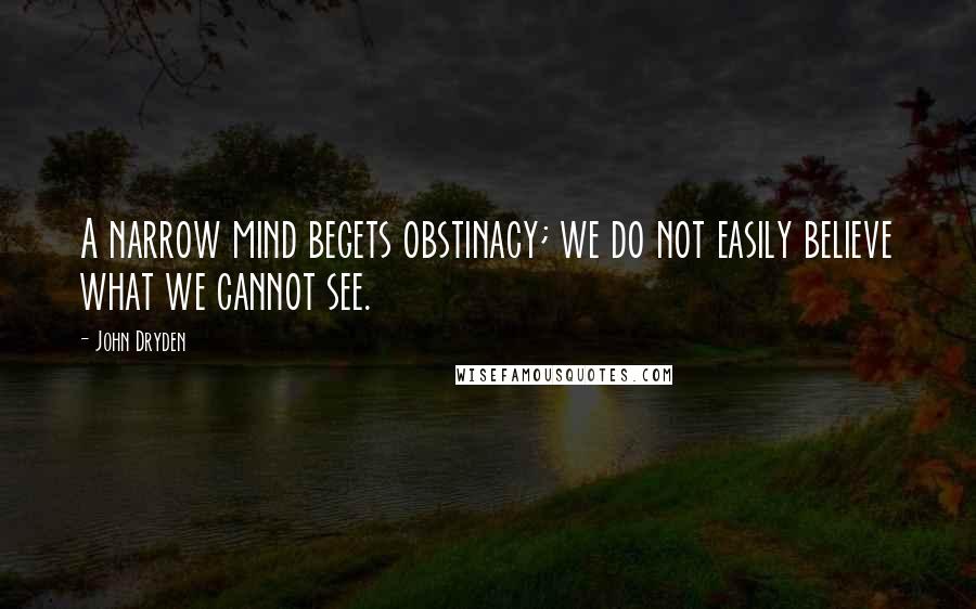 John Dryden Quotes: A narrow mind begets obstinacy; we do not easily believe what we cannot see.