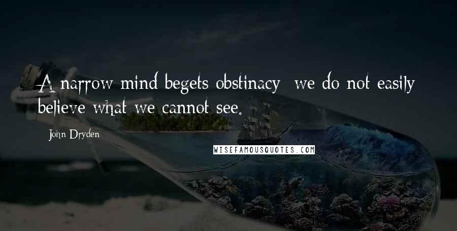 John Dryden Quotes: A narrow mind begets obstinacy; we do not easily believe what we cannot see.