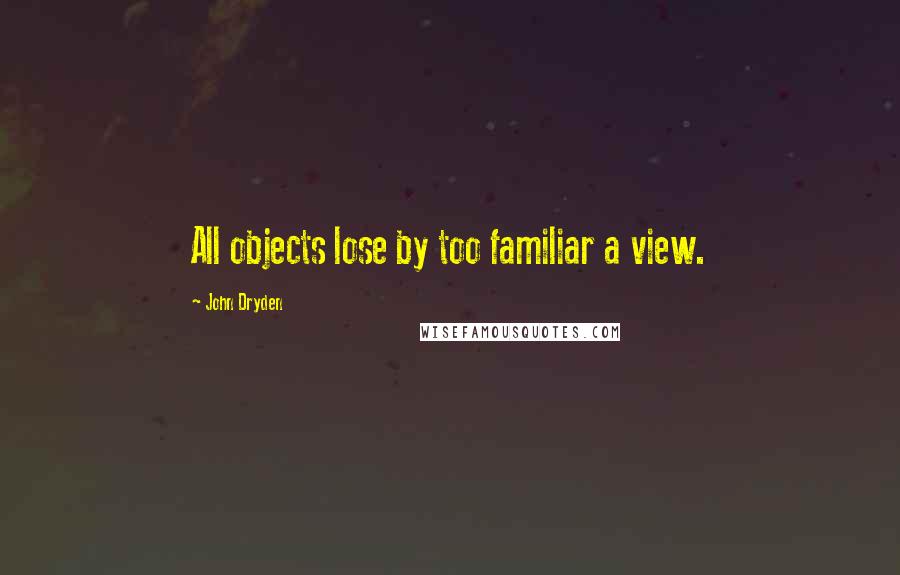 John Dryden Quotes: All objects lose by too familiar a view.