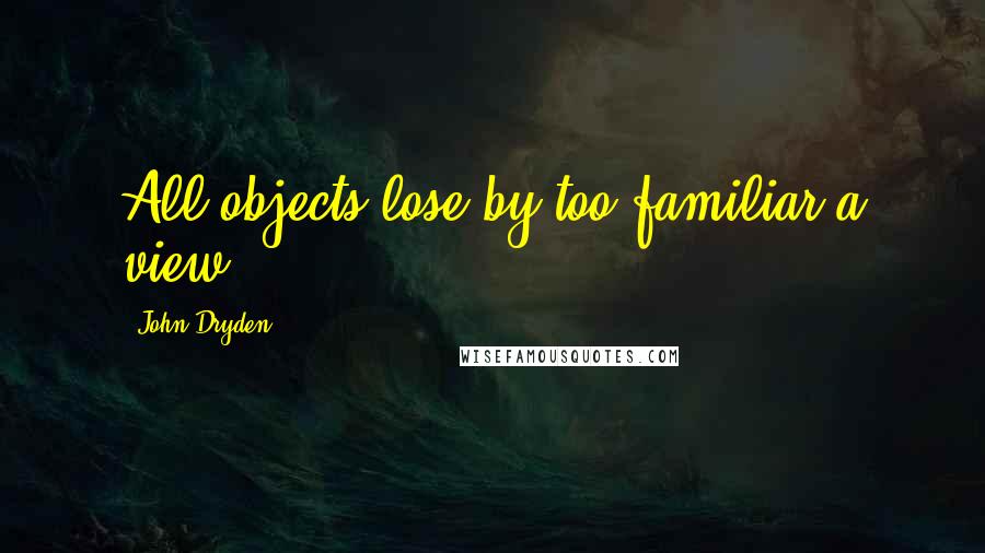 John Dryden Quotes: All objects lose by too familiar a view.