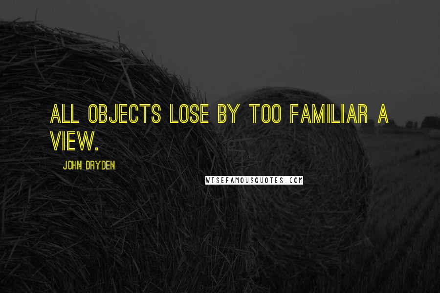 John Dryden Quotes: All objects lose by too familiar a view.
