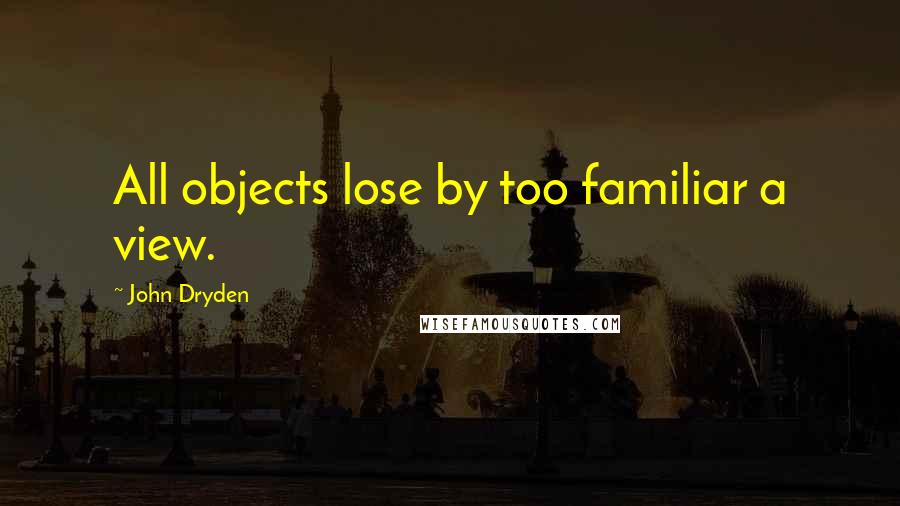 John Dryden Quotes: All objects lose by too familiar a view.