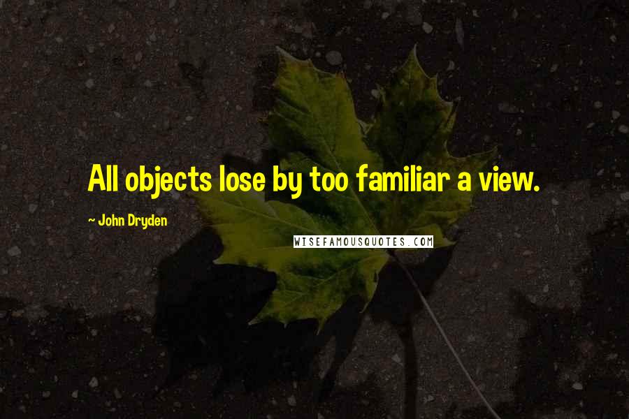 John Dryden Quotes: All objects lose by too familiar a view.