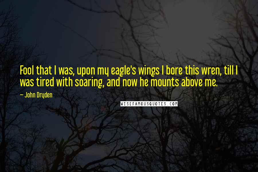 John Dryden Quotes: Fool that I was, upon my eagle's wings I bore this wren, till I was tired with soaring, and now he mounts above me.