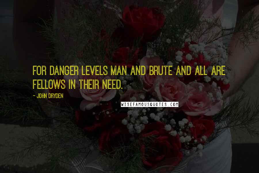 John Dryden Quotes: For danger levels man and brute And all are fellows in their need.