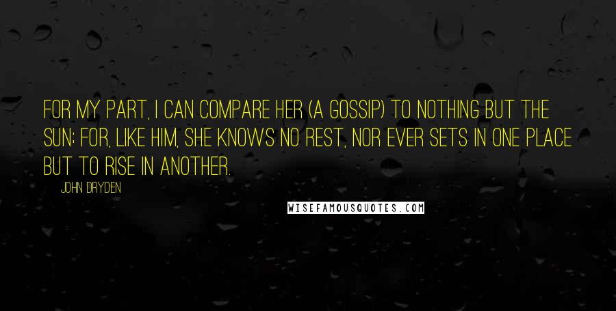 John Dryden Quotes: For my part, I can compare her (a gossip) to nothing but the sun; for, like him, she knows no rest, nor ever sets in one place but to rise in another.