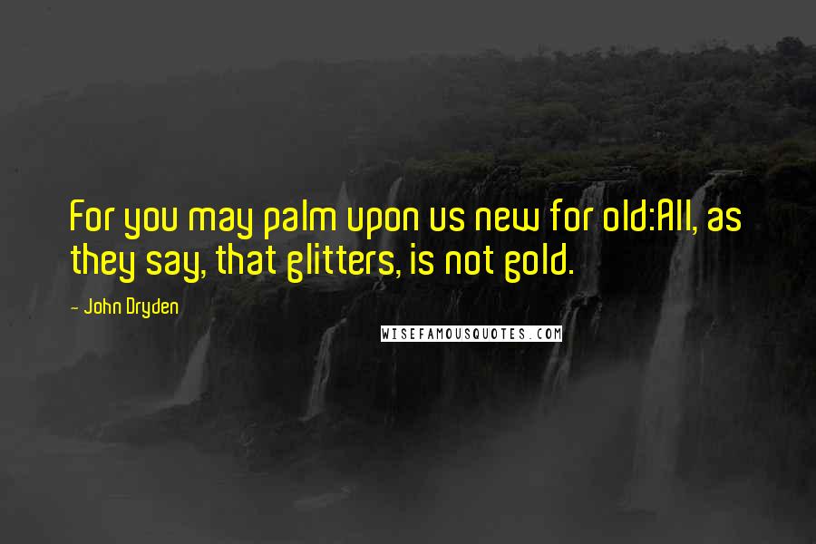 John Dryden Quotes: For you may palm upon us new for old:All, as they say, that glitters, is not gold.