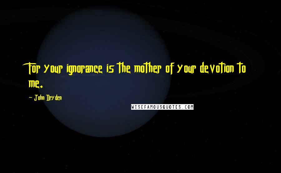 John Dryden Quotes: For your ignorance is the mother of your devotion to me.