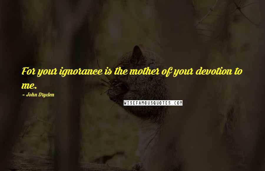 John Dryden Quotes: For your ignorance is the mother of your devotion to me.