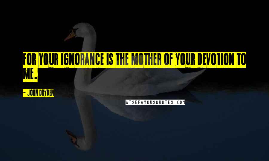 John Dryden Quotes: For your ignorance is the mother of your devotion to me.