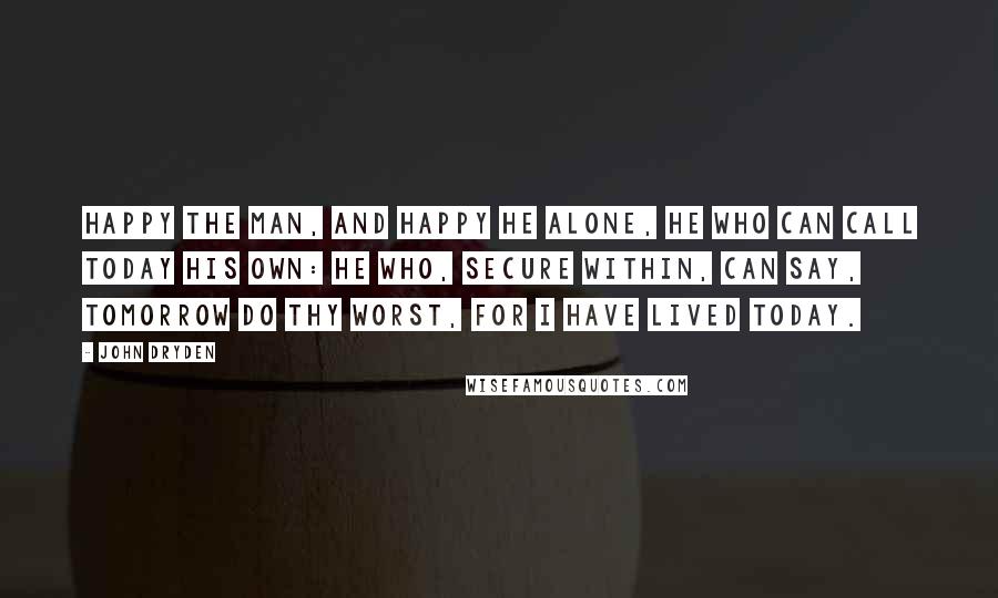 John Dryden Quotes: Happy the man, and happy he alone, He who can call today his own: He who, secure within, can say, Tomorrow do thy worst, for I have lived today.