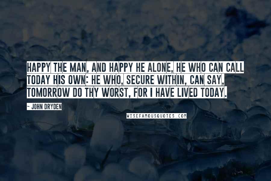 John Dryden Quotes: Happy the man, and happy he alone, He who can call today his own: He who, secure within, can say, Tomorrow do thy worst, for I have lived today.