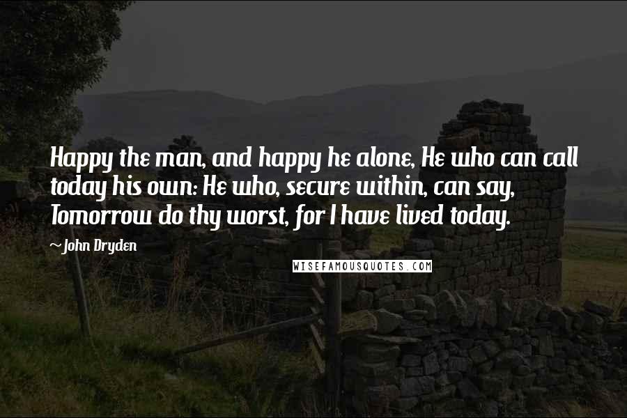 John Dryden Quotes: Happy the man, and happy he alone, He who can call today his own: He who, secure within, can say, Tomorrow do thy worst, for I have lived today.