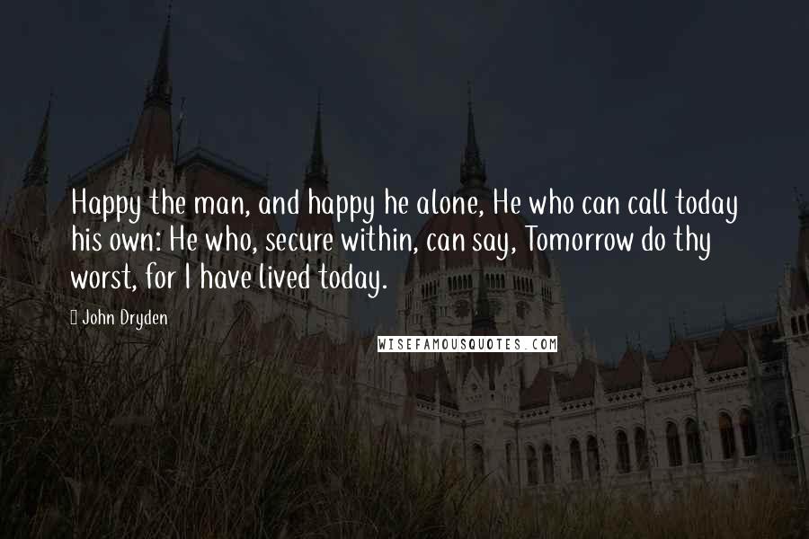 John Dryden Quotes: Happy the man, and happy he alone, He who can call today his own: He who, secure within, can say, Tomorrow do thy worst, for I have lived today.