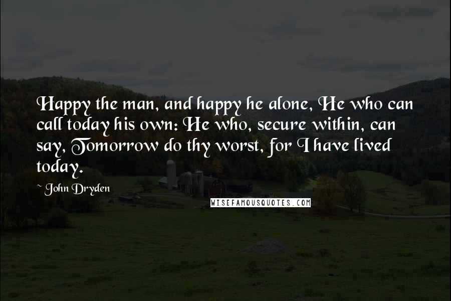 John Dryden Quotes: Happy the man, and happy he alone, He who can call today his own: He who, secure within, can say, Tomorrow do thy worst, for I have lived today.