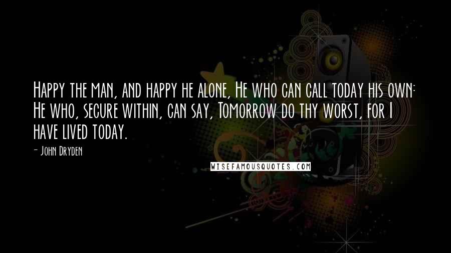 John Dryden Quotes: Happy the man, and happy he alone, He who can call today his own: He who, secure within, can say, Tomorrow do thy worst, for I have lived today.