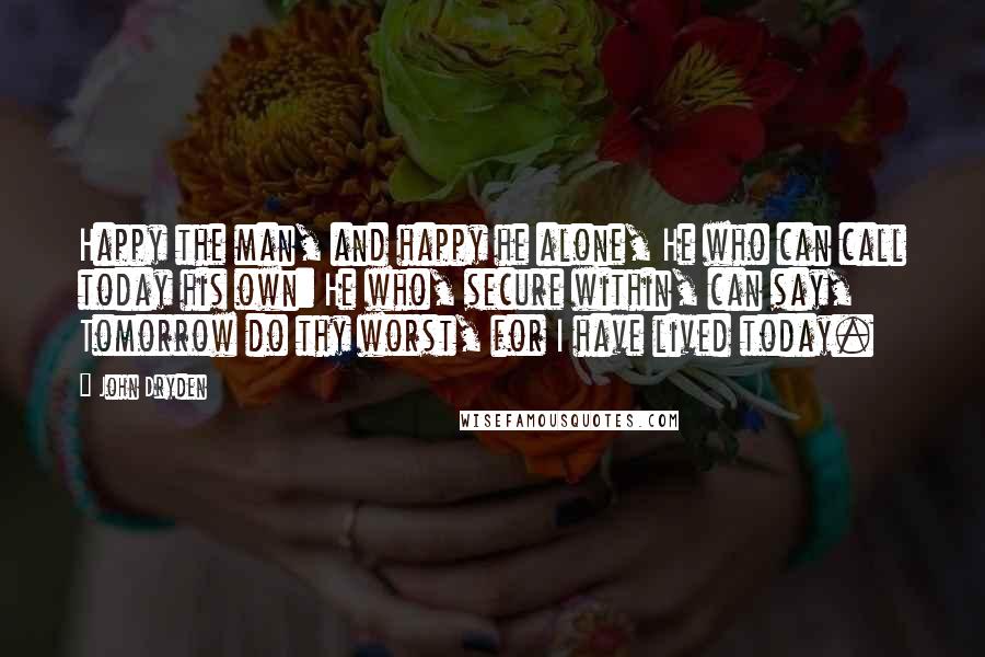 John Dryden Quotes: Happy the man, and happy he alone, He who can call today his own: He who, secure within, can say, Tomorrow do thy worst, for I have lived today.